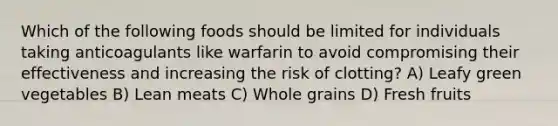 Which of the following foods should be limited for individuals taking anticoagulants like warfarin to avoid compromising their effectiveness and increasing the risk of clotting? A) Leafy green vegetables B) Lean meats C) Whole grains D) Fresh fruits