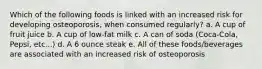 Which of the following foods is linked with an increased risk for developing osteoporosis, when consumed regularly? a. A cup of fruit juice b. A cup of low-fat milk c. A can of soda (Coca-Cola, Pepsi, etc...) d. A 6 ounce steak e. All of these foods/beverages are associated with an increased risk of osteoporosis