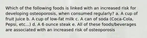 Which of the following foods is linked with an increased risk for developing osteoporosis, when consumed regularly? a. A cup of fruit juice b. A cup of low-fat milk c. A can of soda (Coca-Cola, Pepsi, etc...) d. A 6 ounce steak e. All of these foods/beverages are associated with an increased risk of osteoporosis