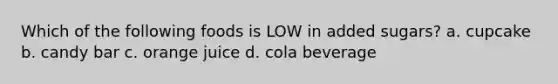 Which of the following foods is LOW in added sugars? a. cupcake b. candy bar c. orange juice d. cola beverage