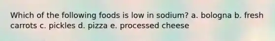 Which of the following foods is low in sodium?​ a. ​bologna b. ​fresh carrots c. ​pickles d. ​pizza e. ​processed cheese