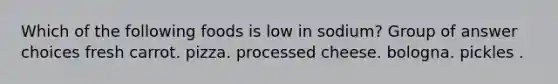 Which of the following foods is low in sodium? Group of answer choices fresh carrot. pizza. processed cheese. bologna. pickles .