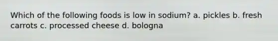 Which of the following foods is low in sodium? a. pickles b. fresh carrots c. processed cheese d. bologna