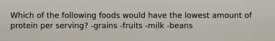 Which of the following foods would have the lowest amount of protein per serving? -grains -fruits -milk -beans