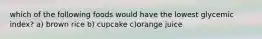 which of the following foods would have the lowest glycemic index? a) brown rice b) cupcake c)orange juice