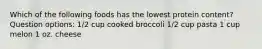 Which of the following foods has the lowest protein content? Question options: 1/2 cup cooked broccoli 1/2 cup pasta 1 cup melon 1 oz. cheese
