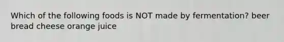 Which of the following foods is NOT made by fermentation? beer bread cheese orange juice