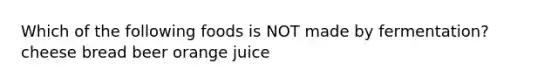 Which of the following foods is NOT made by fermentation? cheese bread beer orange juice