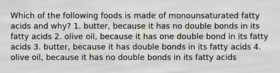 Which of the following foods is made of monounsaturated fatty acids and why? 1. butter, because it has no double bonds in its fatty acids 2. olive oil, because it has one double bond in its fatty acids 3. butter, because it has double bonds in its fatty acids 4. olive oil, because it has no double bonds in its fatty acids