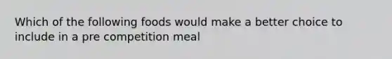 Which of the following foods would make a better choice to include in a pre competition meal