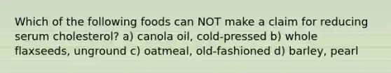 Which of the following foods can NOT make a claim for reducing serum cholesterol? a) canola oil, cold-pressed b) whole flaxseeds, unground c) oatmeal, old-fashioned d) barley, pearl