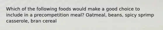 Which of the following foods would make a good choice to include in a precompetition meal? Oatmeal, beans, spicy sprimp casserole, bran cereal