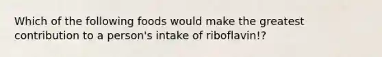 Which of the following foods would make the greatest contribution to a person's intake of riboflavin!?