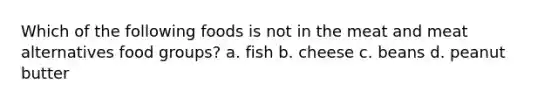 Which of the following foods is not in the meat and meat alternatives food groups? a. fish b. cheese c. beans d. peanut butter