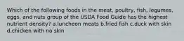 Which of the following foods in the meat, poultry, fish, legumes, eggs, and nuts group of the USDA Food Guide has the highest nutrient density? a.luncheon meats b.fried fish c.duck with skin d.chicken with no skin