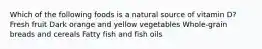 Which of the following foods is a natural source of vitamin D? Fresh fruit Dark orange and yellow vegetables Whole-grain breads and cereals Fatty fish and fish oils