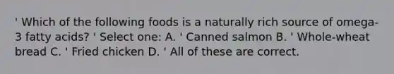 ' Which of the following foods is a naturally rich source of omega-3 fatty acids? ' Select one: A. ' Canned salmon B. ' Whole-wheat bread C. ' Fried chicken D. ' All of these are correct.