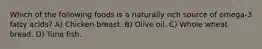 Which of the following foods is a naturally rich source of omega-3 fatty acids? A) Chicken breast. B) Olive oil. C) Whole wheat bread. D) Tuna fish.