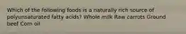 Which of the following foods is a naturally rich source of polyunsaturated fatty acids? Whole milk Raw carrots Ground beef Corn oil