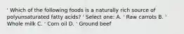 ' Which of the following foods is a naturally rich source of polyunsaturated fatty acids? ' Select one: A. ' Raw carrots B. ' Whole milk C. ' Corn oil D. ' Ground beef