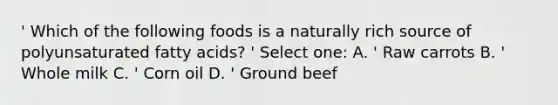 ' Which of the following foods is a naturally rich source of polyunsaturated fatty acids? ' Select one: A. ' Raw carrots B. ' Whole milk C. ' Corn oil D. ' Ground beef