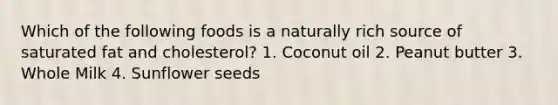 Which of the following foods is a naturally rich source of saturated fat and cholesterol? 1. Coconut oil 2. Peanut butter 3. Whole Milk 4. Sunflower seeds