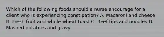 Which of the following foods should a nurse encourage for a client who is experiencing constipation? A. Macaroni and cheese B. Fresh fruit and whole wheat toast C. Beef tips and noodles D. Mashed potatoes and gravy