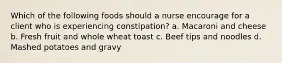 Which of the following foods should a nurse encourage for a client who is experiencing constipation? a. Macaroni and cheese b. Fresh fruit and whole wheat toast c. Beef tips and noodles d. Mashed potatoes and gravy