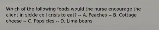 Which of the following foods would the nurse encourage the client in sickle cell crisis to eat? -- A. Peaches -- B. Cottage cheese -- C. Popsicles -- D. Lima beans