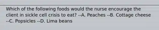 Which of the following foods would the nurse encourage the client in sickle cell crisis to eat? --A. Peaches --B. Cottage cheese --C. Popsicles --D. Lima beans