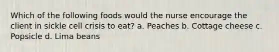 Which of the following foods would the nurse encourage the client in sickle cell crisis to eat? a. Peaches b. Cottage cheese c. Popsicle d. Lima beans