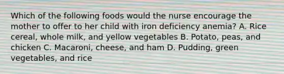 Which of the following foods would the nurse encourage the mother to offer to her child with iron deficiency anemia? A. Rice cereal, whole milk, and yellow vegetables B. Potato, peas, and chicken C. Macaroni, cheese, and ham D. Pudding, green vegetables, and rice