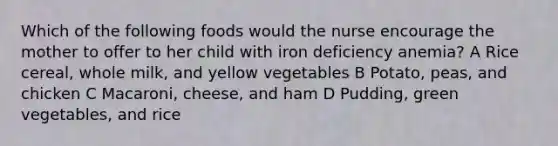 Which of the following foods would the nurse encourage the mother to offer to her child with iron deficiency anemia? A Rice cereal, whole milk, and yellow vegetables B Potato, peas, and chicken C Macaroni, cheese, and ham D Pudding, green vegetables, and rice