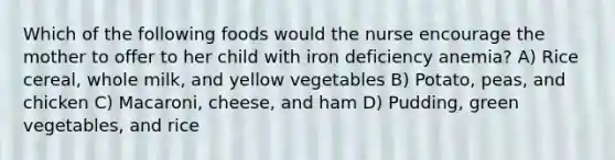 Which of the following foods would the nurse encourage the mother to offer to her child with iron deficiency anemia? A) Rice cereal, whole milk, and yellow vegetables B) Potato, peas, and chicken C) Macaroni, cheese, and ham D) Pudding, green vegetables, and rice