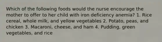 Which of the following foods would the nurse encourage the mother to offer to her child with iron deficiency anemia? 1. Rice cereal, whole milk, and yellow vegetables 2. Potato, peas, and chicken 3. Macaroni, cheese, and ham 4. Pudding, green vegetables, and rice