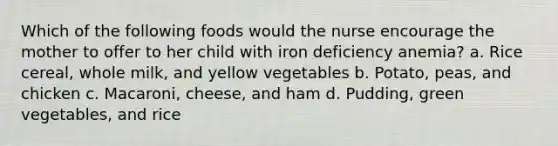 Which of the following foods would the nurse encourage the mother to offer to her child with iron deficiency anemia? a. Rice cereal, whole milk, and yellow vegetables b. Potato, peas, and chicken c. Macaroni, cheese, and ham d. Pudding, green vegetables, and rice