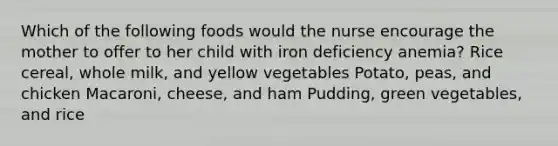 Which of the following foods would the nurse encourage the mother to offer to her child with iron deficiency anemia? Rice cereal, whole milk, and yellow vegetables Potato, peas, and chicken Macaroni, cheese, and ham Pudding, green vegetables, and rice