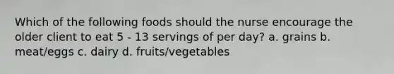 Which of the following foods should the nurse encourage the older client to eat 5 - 13 servings of per day? a. grains b. meat/eggs c. dairy d. fruits/vegetables