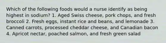 Which of the following foods would a nurse identify as being highest in sodium? 1. Aged Swiss cheese, pork chops, and fresh broccoli 2. Fresh eggs, instant rice and beans, and lemonade 3. Canned carrots, processed cheddar cheese, and Canadian bacon 4. Apricot nectar, poached salmon, and fresh green salad