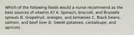 Which of the following foods would a nurse recommend as the best sources of vitamin K? A. Spinach, broccoli, and Brussels sprouts B. Grapefruit, oranges, and tomatoes C. Black beans, salmon, and beef liver D. Sweet potatoes, cantaloupe, and apricots