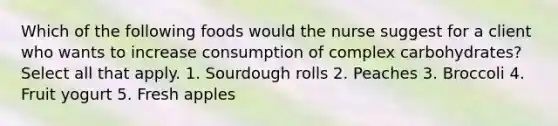 Which of the following foods would the nurse suggest for a client who wants to increase consumption of complex carbohydrates? Select all that apply. 1. Sourdough rolls 2. Peaches 3. Broccoli 4. Fruit yogurt 5. Fresh apples