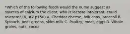 *Which of the following foods would the nurse suggest as sources of calcium the client, who is lactose intolerant, could tolerate? (6, #2 p150) A. Cheddar cheese, bok choy, broccoli B. Spinach, beet greens, skim milk C. Poultry, meat, eggs D. Whole grains, nuts, cocoa