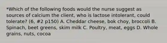 *Which of the following foods would the nurse suggest as sources of calcium the client, who is lactose intolerant, could tolerate? (6, #2 p150) A. Cheddar cheese, bok choy, broccoli B. Spinach, beet greens, skim milk C. Poultry, meat, eggs D. Whole grains, nuts, cocoa