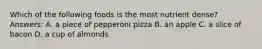 Which of the following foods is the most nutrient dense? Answers: A. a piece of pepperoni pizza B. an apple C. a slice of bacon D. a cup of almonds