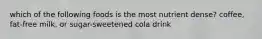 which of the following foods is the most nutrient dense? coffee, fat-free milk, or sugar-sweetened cola drink