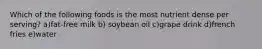 Which of the following foods is the most nutrient dense per serving? a)fat-free milk b) soybean oil c)grape drink d)french fries e)water