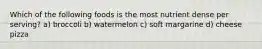 Which of the following foods is the most nutrient dense per serving? a) broccoli b) watermelon c) soft margarine d) cheese pizza