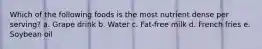 Which of the following foods is the most nutrient dense per serving? a. Grape drink b. Water c. Fat-free milk d. French fries e. Soybean oil