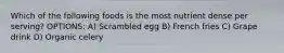 Which of the following foods is the most nutrient dense per serving? OPTIONS: A) Scrambled egg B) French fries C) Grape drink D) Organic celery