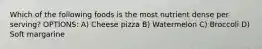 Which of the following foods is the most nutrient dense per serving? OPTIONS: A) Cheese pizza B) Watermelon C) Broccoli D) Soft margarine
